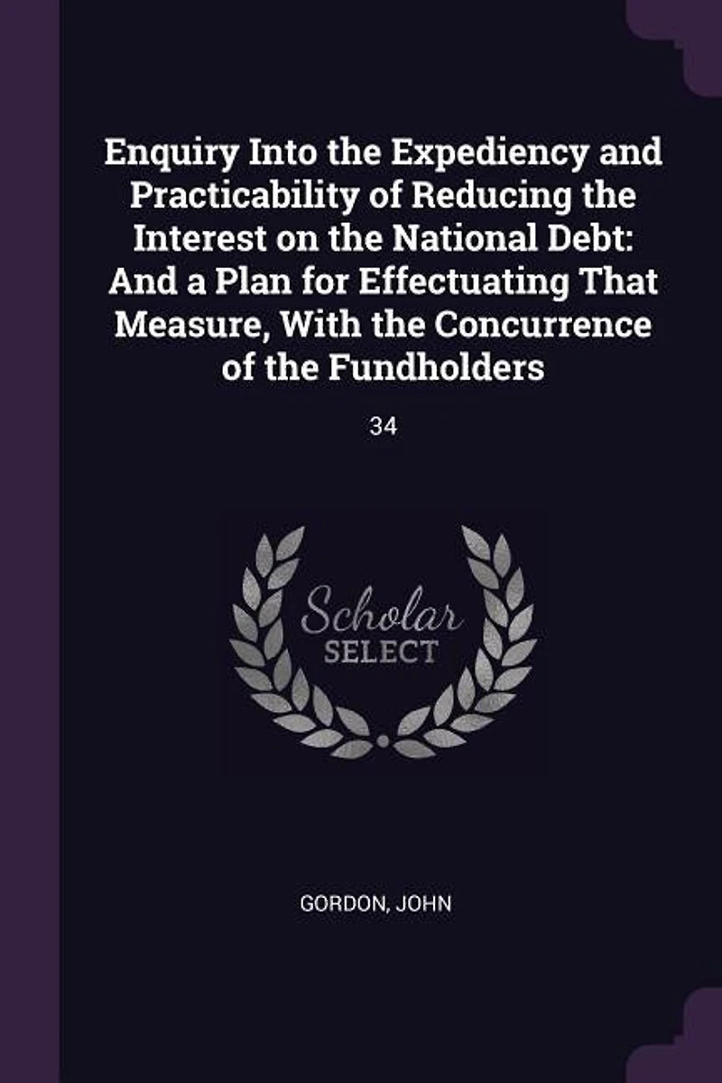 Enquiry Into the Expediency And Practicability of Reducing Interest on National Debt: a Plan for Effectuating That Measure, With Concurrence Fundholders (Classic Reprint)