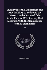Enquiry Into the Expediency And Practicability of Reducing Interest on National Debt: a Plan for Effectuating That Measure, With Concurrence Fundholders (Classic Reprint)