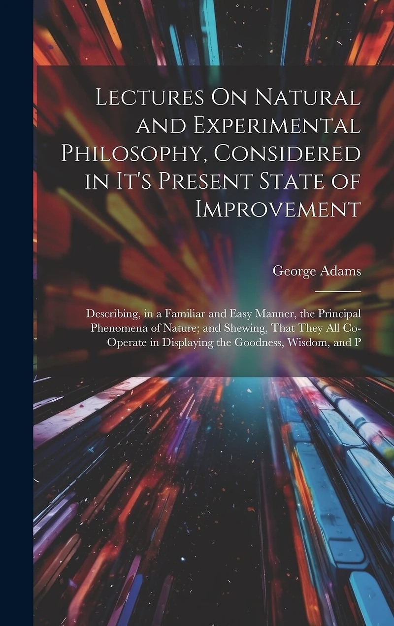 Lectures On Natural and Experimental Philosophy, Considered in It's Present State of Improvement: Describing, in a Familiar and Easy Manner, the Principal Phenomena of Nature; and Shewing, That They All Co-Operate in Displaying the Goodness, Wisdom, and P