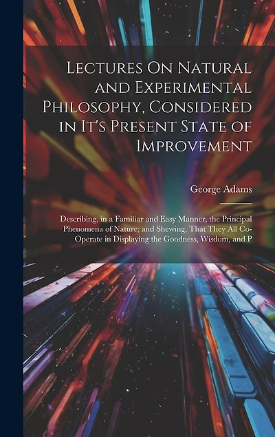 Lectures On Natural and Experimental Philosophy, Considered in It's Present State of Improvement: Describing, in a Familiar and Easy Manner, the Principal Phenomena of Nature; and Shewing, That They All Co-Operate in Displaying the Goodness, Wisdom, and P