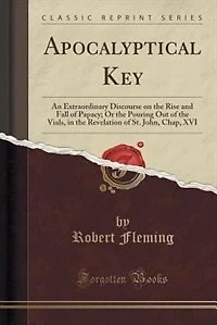 Apocalyptical key. An Extraordinary Discourse on the Rise and Fall of Papacy; or Pouring out Vials, Revelation St. John, Chap. XVI. ... By Robert Fleming, Printed From Original Published Year 1701