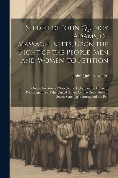 Speech of John Quincy Adams, of Massachusetts, Upon the Right of the People, Men and Women, to Petition; On the Freedom of Speech and Debate in the House of Representatives of the United States; On the Resolutions of Seven State Legislatures, and the Peti