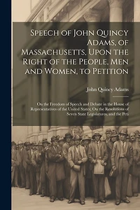 Speech of John Quincy Adams, of Massachusetts, Upon the Right of the People, Men and Women, to Petition; On the Freedom of Speech and Debate in the House of Representatives of the United States; On the Resolutions of Seven State Legislatures, and the Peti