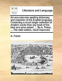 An Accurate new Spelling Dictionary, and Expositor of The English Language. Containing a Much Larger Collection Modern Words Than any Book Kind Price Extant: ... By A. Fisher, Fifth Edition, Improved