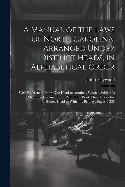 A Manual of the Laws of North Carolina, Arranged Under Distinct Heads, in Alphabetical Order: With References From One Head to Another, When a Subject Is Mentioned in Any Other Part of the Book Than Under the Distinct Head to Which It Belongs