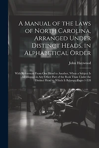 A Manual of the Laws of North Carolina, Arranged Under Distinct Heads, in Alphabetical Order: With References From One Head to Another, When a Subject Is Mentioned in Any Other Part of the Book Than Under the Distinct Head to Which It Belongs