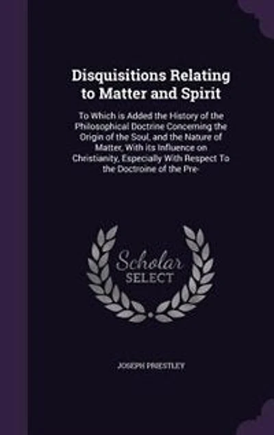 Disquisitions Relating to Matter and Spirit: To Which is Added the History of the Philosophical Doctrine Concerning the Origin of the Soul, and