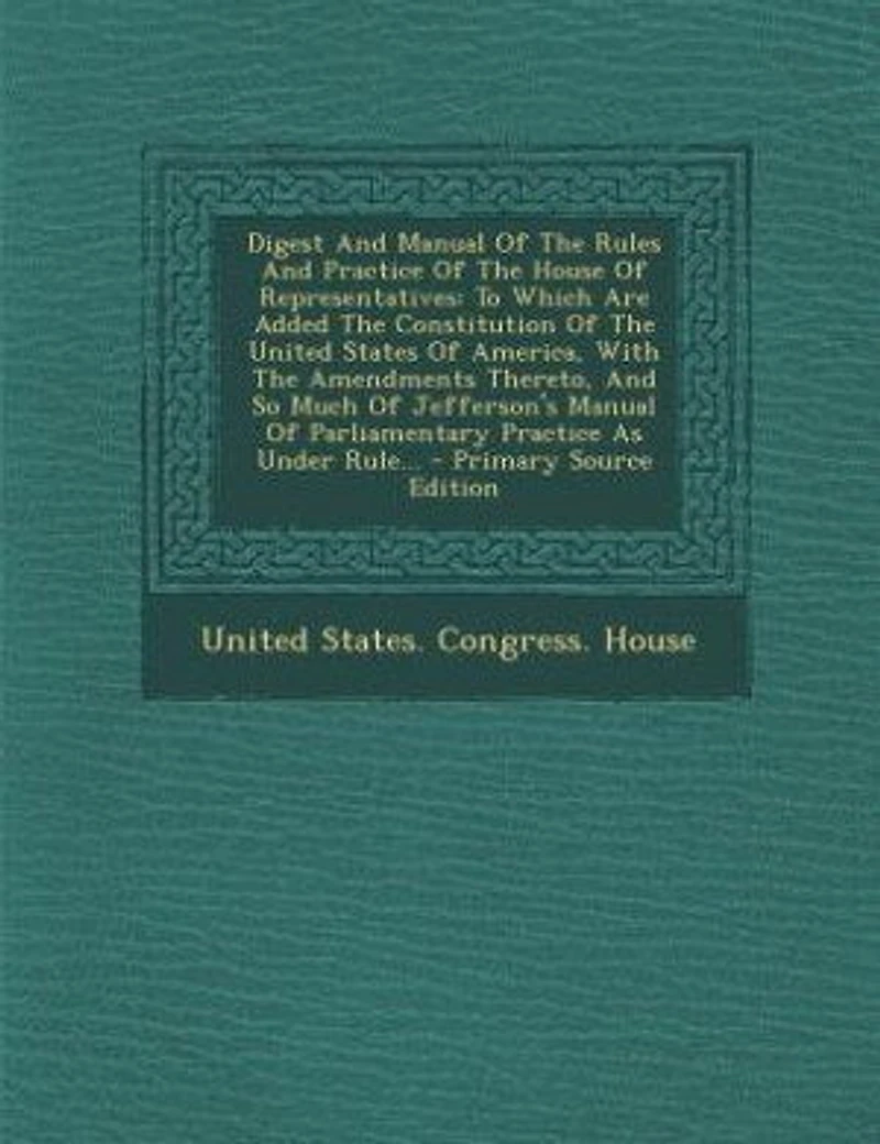 Digest And Manual Of The Rules Practice House Representatives: To Which Are Added Constitution United States America, With Amendments Thereto, A