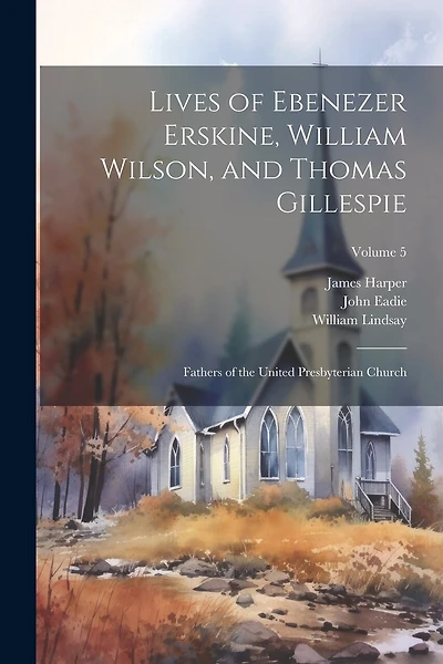 Lives of Ebenezer Erskine, William Wilson, and Thomas Gillespie: Fathers of the United Presbyterian Church; Volume 5