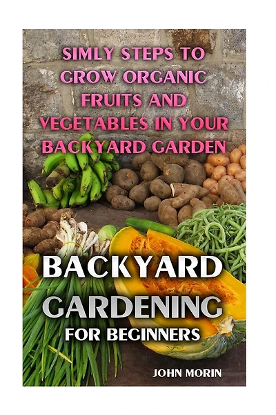 Backyard Gardening For Beginners: Simly Steps To Grow Organic Fruits And Vegetables In Your Backyard Garden
