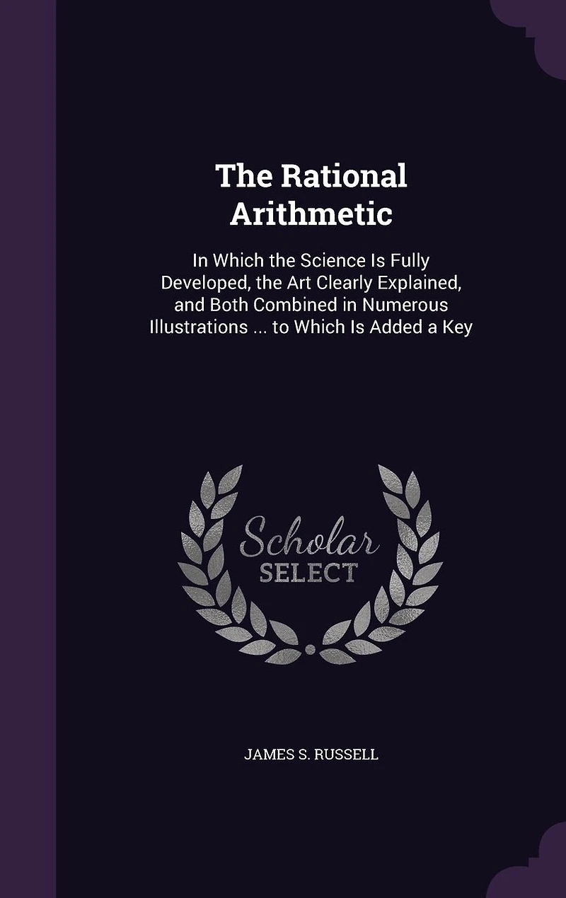 The Rational Arithmetic: In Which the Science Is Fully Developed, the Art Clearly Explained, and Both Combined in Numerous Illustrations ... to Which Is Added a Key