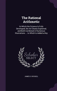 The Rational Arithmetic: In Which the Science Is Fully Developed, the Art Clearly Explained, and Both Combined in Numerous Illustrations ... to Which Is Added a Key