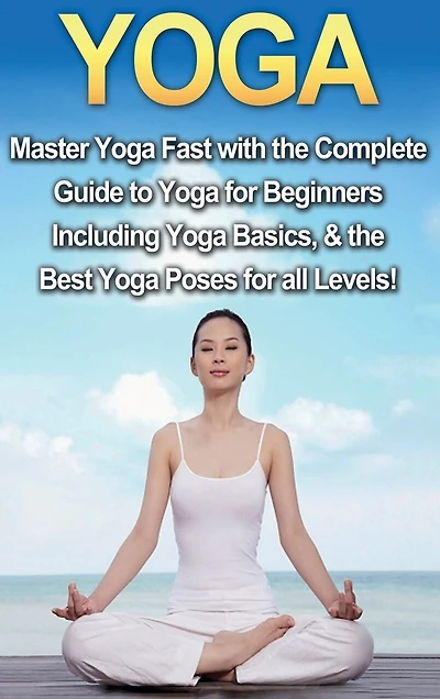 Yoga: Master Yoga Fast with the Complete Guide to Yoga for Beginners; Including Yoga Basics & the Best Yoga Poses for All Levels