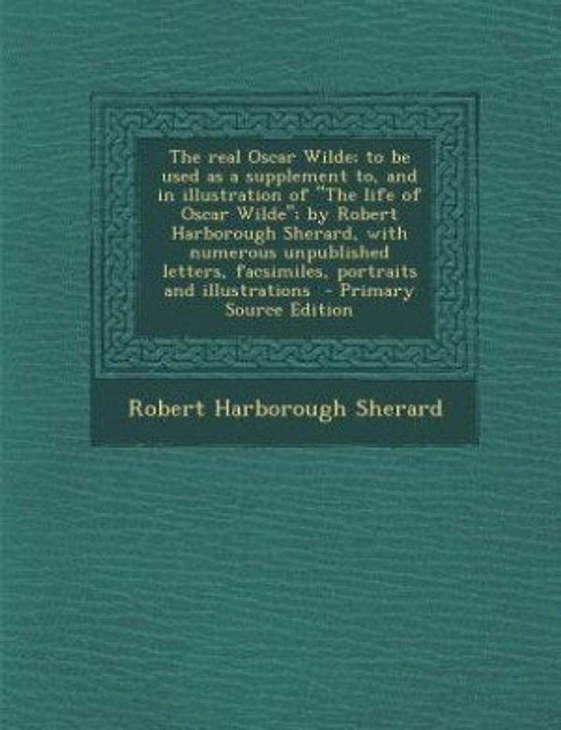 The Real Oscar Wilde; to be Used as a Supplement to, and Illustration of "The Life Wilde"; by Robert Harborough Sherard, With Numerous Unpublished Letters, Facsimiles, Portraits Illustrations