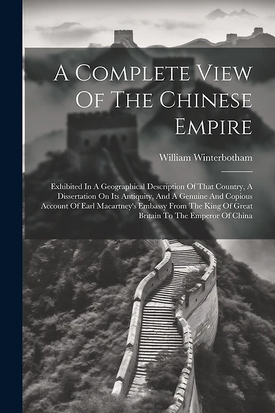 A Complete View Of The Chinese Empire: Exhibited In A Geographical Description Of That Country, A Dissertation On Its Antiquity, And A Genuine And Copious Account Of Earl Macartney's Embassy From The King Of Great Britain To The Emperor Of China