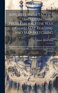 Applied Minor Tactics (Including Map Problems and the War Game) Map Reading and Map Sketching: Simplified for Beginners. Especially Adapted to the Instruction of Nomcommissioned Officers and Privates in Their Duties in Campaign