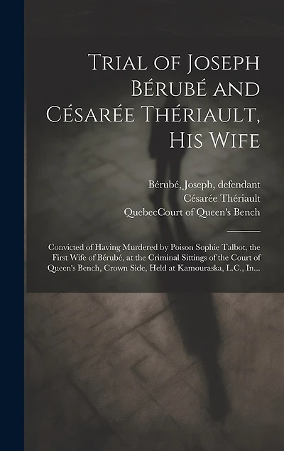 Trial of Joseph Bérubé and Césarée Thériault, His Wife [microform]: Convicted of Having Murdered by Poison Sophie Talbot, the First Wife of Bérubé, at the Criminal Sittings of the Court of Queen's Bench, Crown Side, Held at Kamouraska, L.C., In...