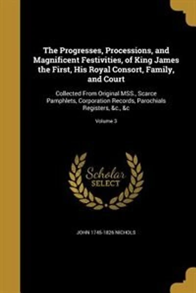 The Progresses, Processions, and Magnificent Festivities, of King James the First, His Royal Consort, Family, and Court: Collected From Original MSS., Scarce Pamphlets, Corporation Records, Parochials Registers, &c., &c;