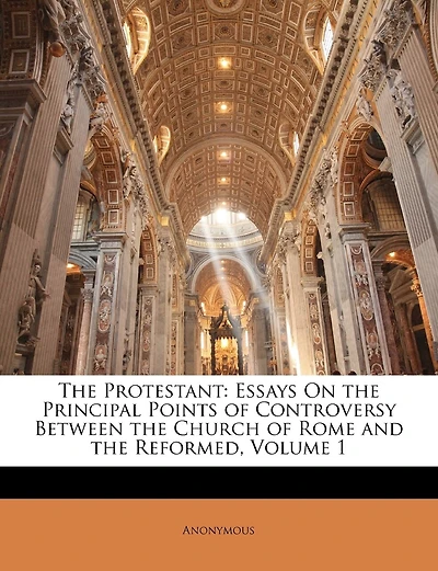 The Protestant: Essays On the Principal Points of Controversy Between the Church of Rome and the Reformed; Volume 1