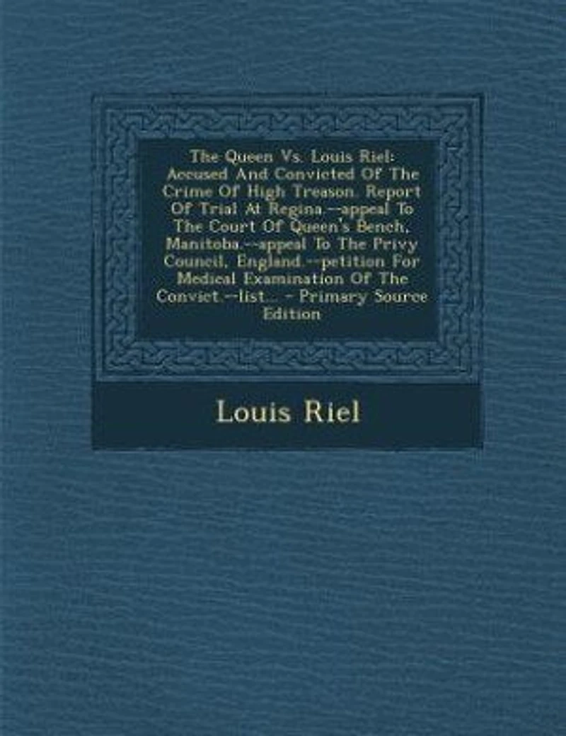 The Queen Vs. Louis Riel: Accused And Convicted Of Crime High Treason. Report Trial At Regina.--appeal To Court