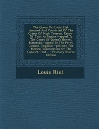 The Queen Vs. Louis Riel: Accused And Convicted Of Crime High Treason. Report Trial At Regina.--appeal To Court