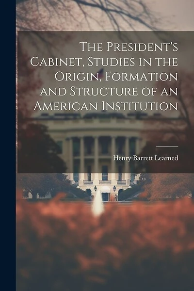 The President's Cabinet, Studies in the Origin, Formation and Structure of an American Institution