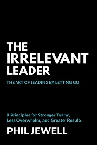 The Irrelevant Leader: Art of Leading By Letting Go, 8 Principles for Stronger Teams, Less Overwhelm, and Greater Results