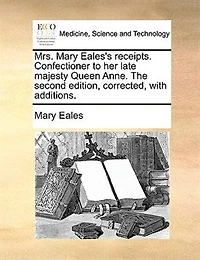 Mrs. Mary Eales's Receipts. Confectioner To Her Late Majesty Queen Anne. The Second Edition, Corrected, With Additions.