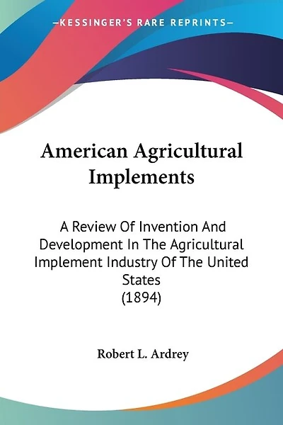 American Agricultural Implements: A Review Of Invention And Development In The Agricultural Implement Industry Of The United States (1894)