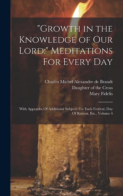 "Growth in the Knowledge of Our Lord: " Meditations For Every Day: With Appendix Of Additional Subjects For Each Festival, Day Of Retreat, Etc., Volume 4