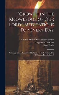 "Growth in the Knowledge of Our Lord: " Meditations For Every Day: With Appendix Of Additional Subjects For Each Festival, Day Of Retreat, Etc., Volume 4
