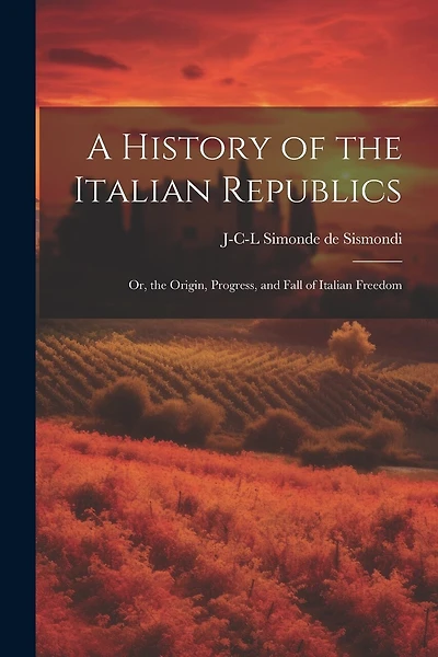 A History of the Italian Republics: Or, the Origin, Progress, and Fall of Italian Freedom
