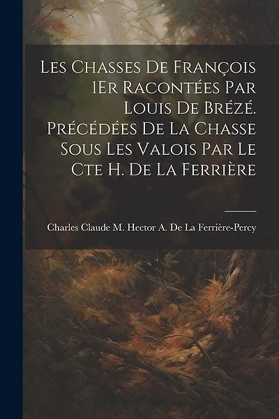 Les Chasses De François 1Er Racontées Par Louis De Brézé. Précédées De La Chasse Sous Les Valois Par Le Cte H. De La Ferrière