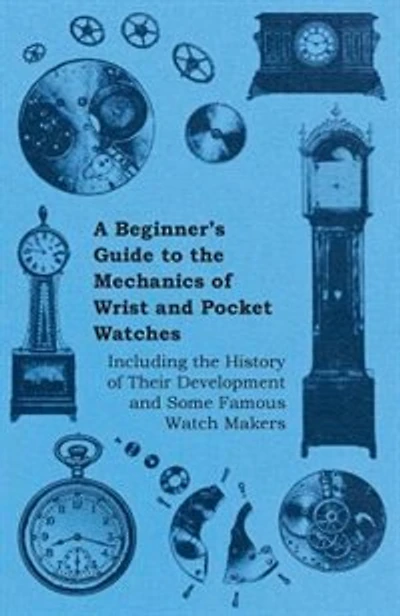A Beginner's Guide to the Mechanics of Wrist and Pocket Watches - Including the History of Their Development and Some Famous Watch Makers