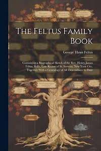 The Feltus Family Book: Containing a Biographical Sketch of the Rev. Henry James Feltus, D.D., Late Rector of St. Stevens, New York City