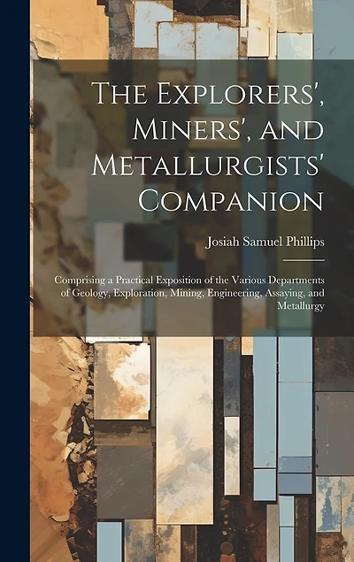 The Explorers', Miners', and Metallurgists' Companion: Comprising a Practical Exposition of the Various Departments of Geology, Exploration, Mining, Engineering, Assaying, and Metallurgy