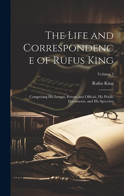 The Life and Correspondence of Rufus King: Comprising His Letters, Private and Official, His Public Documents, and His Speeches; Volume 3