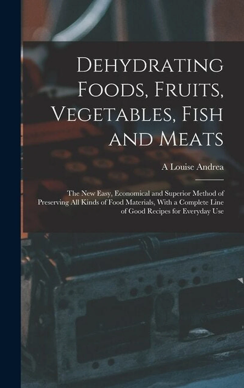 Dehydrating Foods, Fruits, Vegetables, Fish and Meats: The New Easy, Economical and Superior Method of Preserving All Kinds of Food Materials, With a Complete Line of Good Recipes for Everyday Use