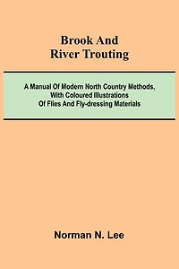 Brook And River Trouting; A Manual Of Modern North Country Methods, With Coloured Illustrations Of Flies And Fly-Dressing Materials