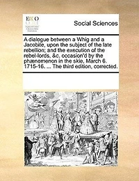 A Dialogue Between Whig And Jacobite, Upon The Subject Of Late Rebellion; Execution Rebel-lords, &c. Occasion'd By Phænomenon Skie, March 6. 1715-16. Second Edition, Corrected.