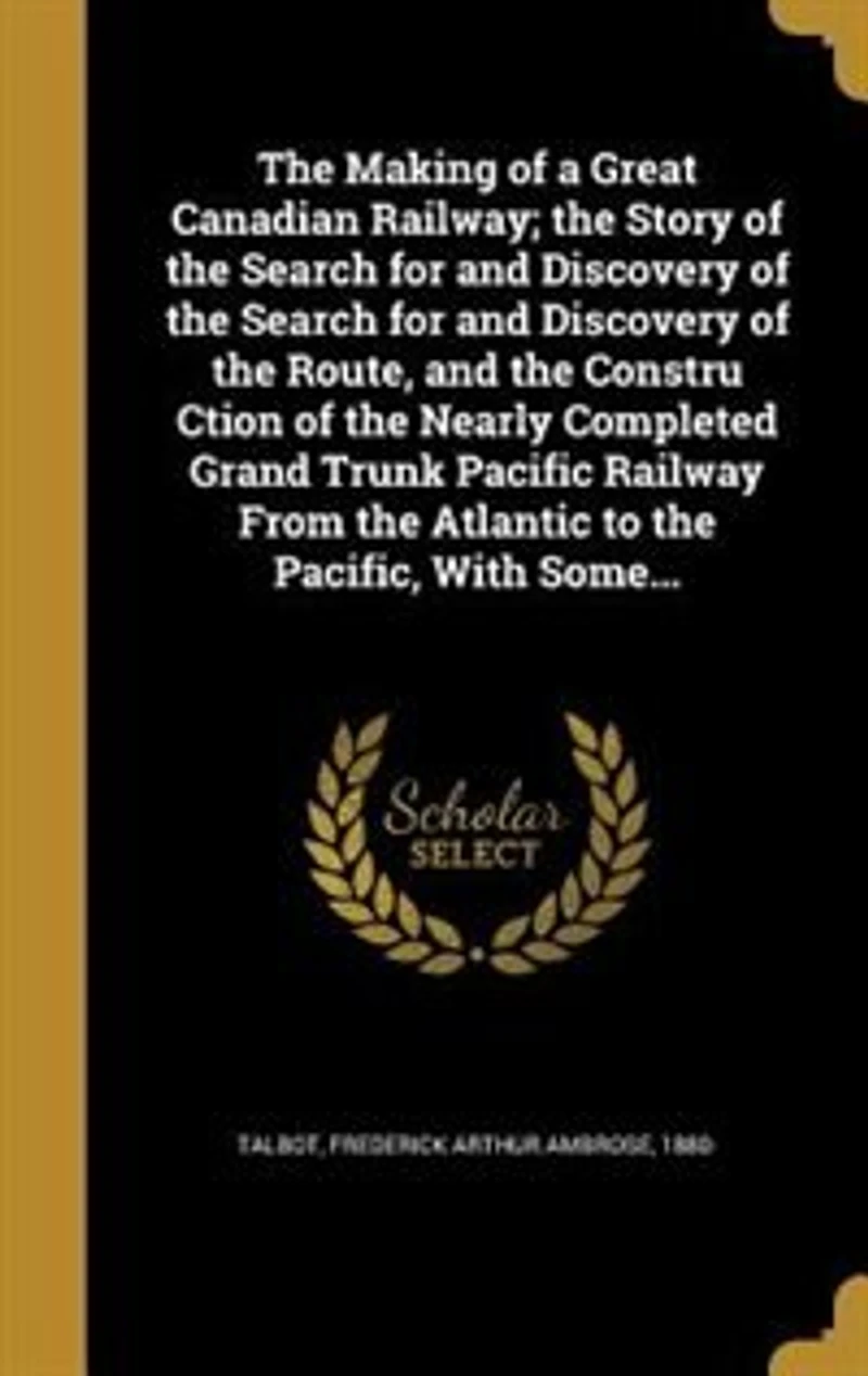 the Making of a Great Canadian Railway; Story Search for and Discovery Route, Constru Ction Nearly Completed Grand Trunk Pacific Railway From Atlantic to Pacific, With Some...
