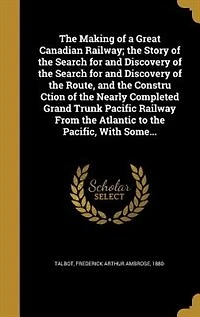 the Making of a Great Canadian Railway; Story Search for and Discovery Route, Constru Ction Nearly Completed Grand Trunk Pacific Railway From Atlantic to Pacific, With Some...