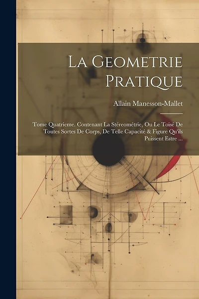 La Geometrie Pratique: Tome Quatrieme. Contenant La Stéreométrie, Ou Le Toisé De Toutes Sortes De Corps, De Telle Capacité & Figure Qu'ils Puissent Estre ...
