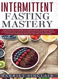 Intermittent Fasting Mastery: The Practical Guide to Using OMAD, Intermittent, Alternate Day and Extended Day Fasting for Weight Loss and Optimum Health for Men and Women