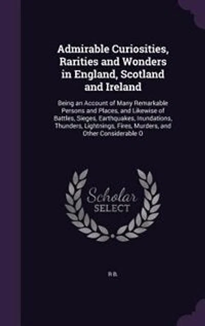 Admirable Curiosities, Rarities and Wonders England, Scotland Ireland: Being an Account of Many Remarkable Persons Places, Likewise Battles, Sieges, Earthquake