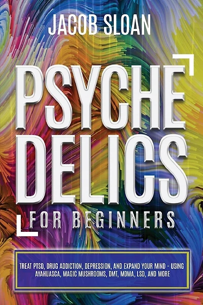 Psychedelics for Beginners: Treat PTSD, Drug Addiction, Depression, and Expand Your Mind - Using Ayahuasca, Magic Mushrooms, DMT, MDMA, LSD, and more