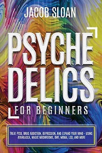 Psychedelics for Beginners: Treat PTSD, Drug Addiction, Depression, and Expand Your Mind - Using Ayahuasca, Magic Mushrooms, DMT, MDMA, LSD, and more