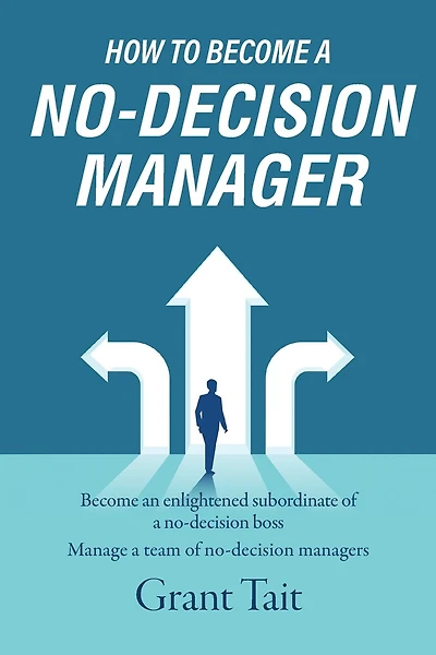How To Become A No-decision Manager: Become An Enlightened Subordinate Of A No-decision Boss, Manage A Team Of No-decision Managers