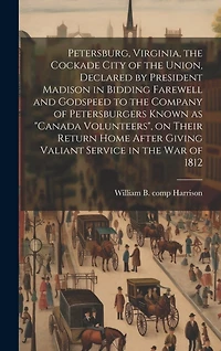 Petersburg, Virginia, the Cockade City of the Union, Declared by President Madison in Bidding Farewell and Godspeed to the Company of Petersburgers Known as "Canada Volunteers", on Their Return Home After Giving Valiant Service in the War of 1812