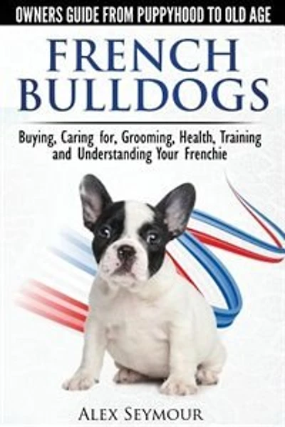 French Bulldogs - Owners Guide From Puppy To Old Age: Buying, Caring For, Grooming, Health, Training And Understanding Your Frenchie